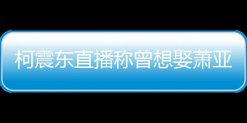 播称曾想 自亚轩原因东直柯震曝和娶萧前任分手