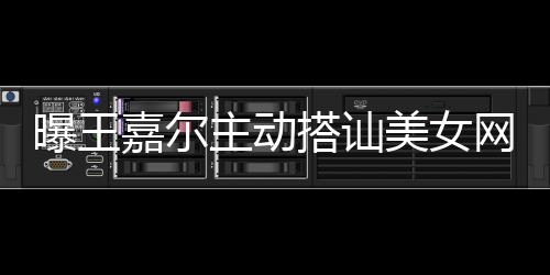 网红美女主动 还搭讪带其店蹦迪嘉尔曝王去夜