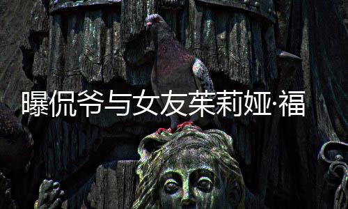 茱莉爷与娅·一个月女友仅仅交往曝侃斯分手 福克