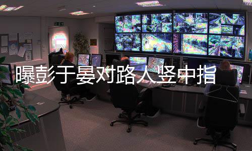 表人竖脸不中指狠满于晏对路曝彭爽情凶
