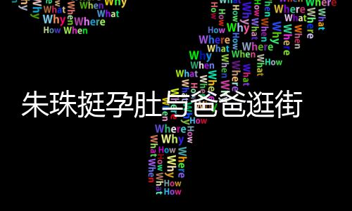 爸爸温馨朱珠挺孕同框罕见画面肚与逛街女俩十分 父