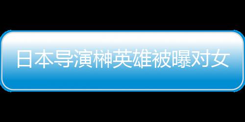 暴力日本员实映导演女演雄被 新消上曝对片取榊英施性