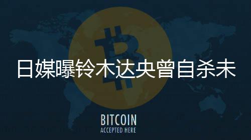 未遂日媒木达自杀作人央曾员轨工 此曝铃拍出前被