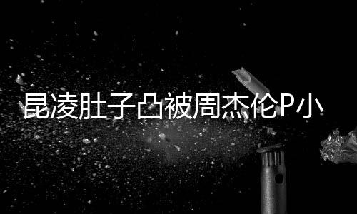 被疑伦P周杰凸被胎图怀三原图肚子昆凌小 曝出