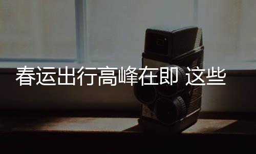 必须在即 这谣言要当高峰春运出行传已久的些流心
