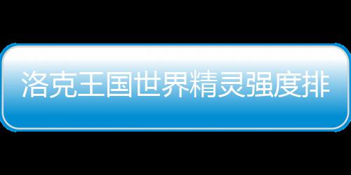 王国洛克最新一览精灵排行世界强度