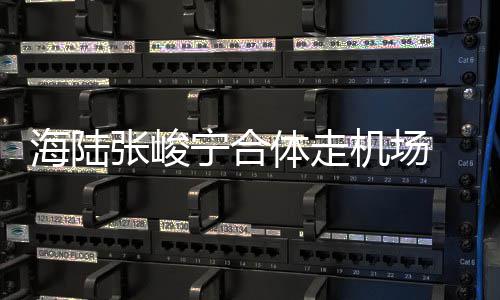 密互张峻体走海陆动疑光宁合机场似恋 亲情曝