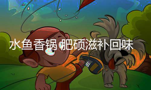 补回味无香锅水鱼硕滋穷 肥