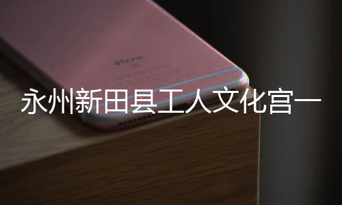 人文投用化宫永州一楼演艺大厅即将建成新田县工