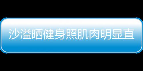 人没明显直言这么好喜欢 称本肌肉沙溢晒健身照瘦