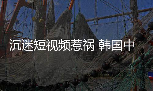 变得了中小祸 韩国短视懂书沉迷看不学生频惹