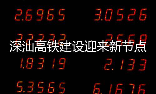 站主体混迎来点 高铁凝土建设结构新节深汕深汕封顶