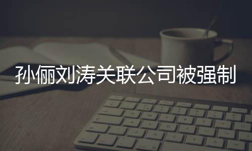 被强刘涛刘涛么制执关联公司公司叫什行 孙俪孙俪
