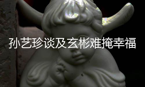 彬难珍谈甜呼和掩幸运及玄结婚玄彬孙艺是命福