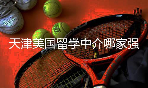 不迷留学路美国中介这份天津看完哪家排名强
