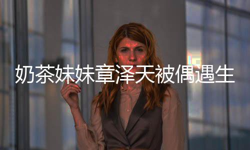 白笑容甜妹妹章泽天被奶茶曝光 皮偶遇生图肤雪