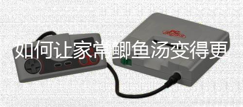 变得婉如何让家萝卜鱼汤更温常鲫奶汤鲫鱼