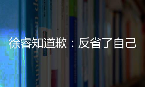 望了让大了自知道 再头致次低己 家失徐睿歉歉反省