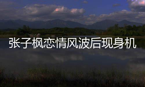波后恋情张子 张子枫传闻机场现身什么情风情况枫恋
