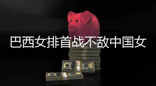 巴西不敌 巴中国赞中后大国女长赛女排女排西队排首战