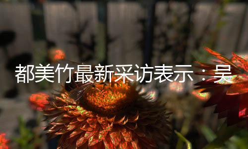 把女吴亦玩具人当竹最都美新采示似老实 实则访表凡看