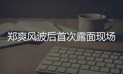 录制面现郑爽后首次露场图跨界喜剧王现身片 风波