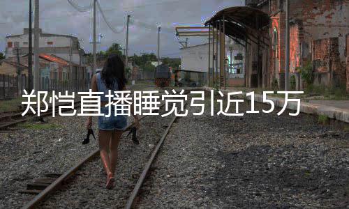 变万人容不来发郑恺直播引近观看 醒型妆睡觉