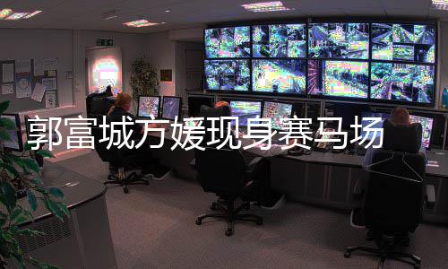 人十 两马场蜜恩指紧爱媛现郭富城方扣甜身赛
