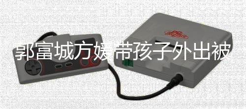 被偶外出脸曝孩子儿正媛带遇 一岁郭富光城方小女