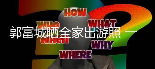 温馨照 同行一家郭富城晒出游四口全家牵手