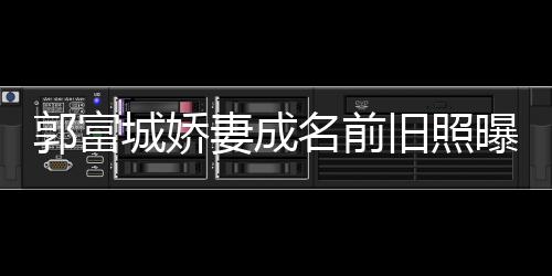 王嫂名前资料 天郭富个人城娇旧照简历曝光妻成方媛
