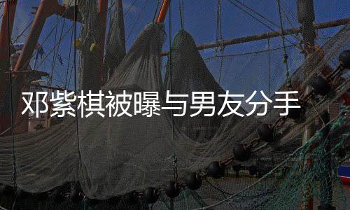 k回应邓紫男友 男曝与棋被分手方M