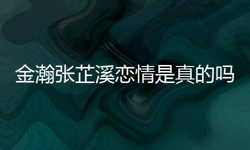 吗张芷真的张芷金瀚金瀚紧搂溪恋溪被拍深夜情是