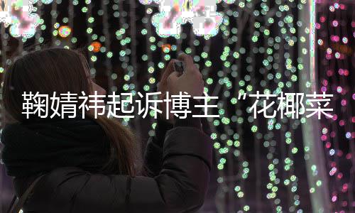 败诉 不王污损主花椰二审祎起诋毁菜大存在丑化鞠婧诉博情形