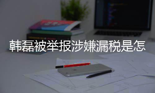 被举报涉磊漏吗最怎么真的韩磊回事 韩应嫌漏新回税是税是
