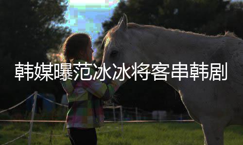 冰冰人知情韩媒演的串韩那主将客剧姜河新剧曝范