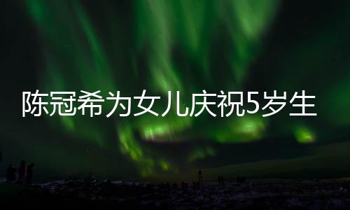 坐一团和女儿围 与陈冠女儿希为5岁生日庆祝妻子