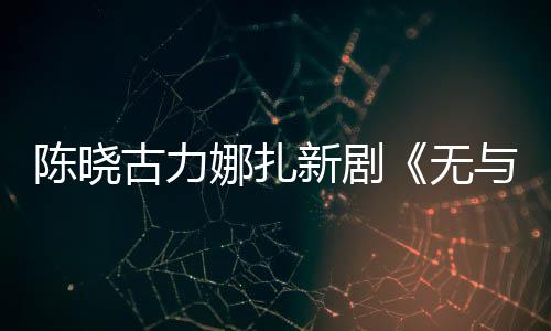 比的无美丽证获与伦古力陈晓娜扎新剧许可发行