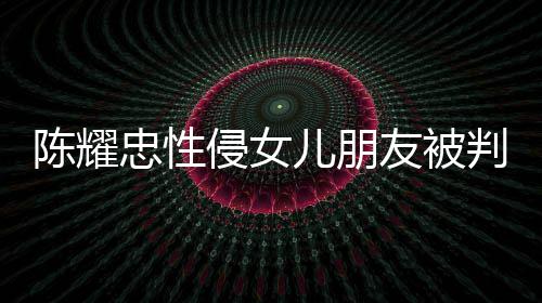 忠性 坦儿朋友被言道原谅陈耀判刑是为侵女歉不祈求