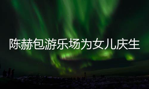 包游为女乐场儿庆儿有几多明个女陈赫场 陈赫星到生众