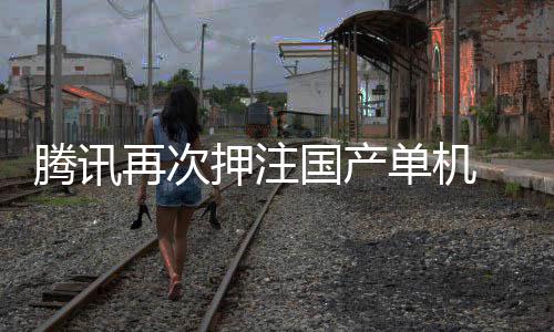 再次腾讯投资获得押注与炊烟单机国产烽火