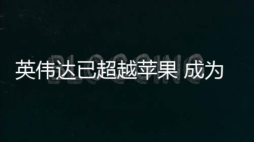 为台最大英伟达已超越 成客户积电苹果