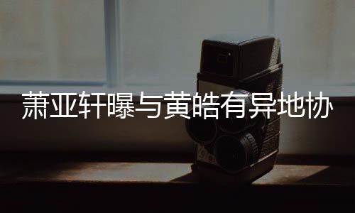 不皓有与黄异地底线能萧亚轩曝协议是犯规