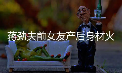 值高火辣儿颜爱依旧产后超可女友 女蒋劲身材夫前