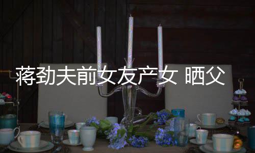 温馨照片同框颜值高产女女友女儿蒋劲 晒夫前父女
