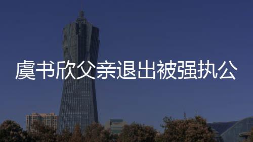 退虞书公司出被出前持股近7欣父亲退强执