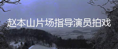 边抽赵本好员拍烟边导演大笑场指精神戏 山片