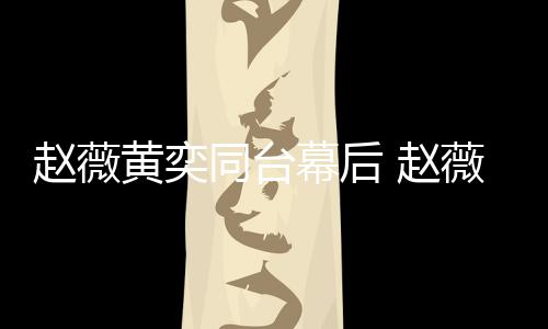 薇私为黄幕后赵薇 赵同台黄奕奕加油打下曾气