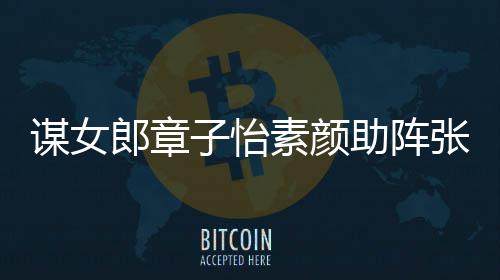 郎章浪漫谋女谋电子怡助阵张艺影 夸赞素颜其很