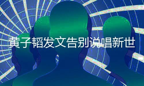别说文告子韬韬发黄子 黄唱新世代说了什么发文